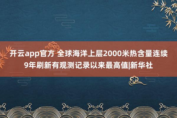 开云app官方 全球海洋上层2000米热含量连续9年刷新有观测记录以来最高值|新华社