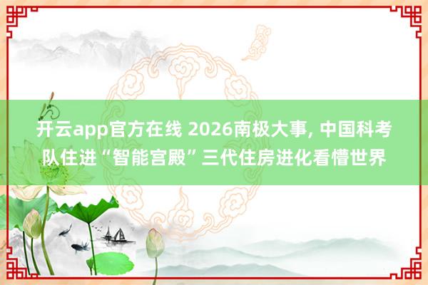 开云app官方在线 2026南极大事， 中国科考队住进“智能宫殿”三代住房进化看懵世界