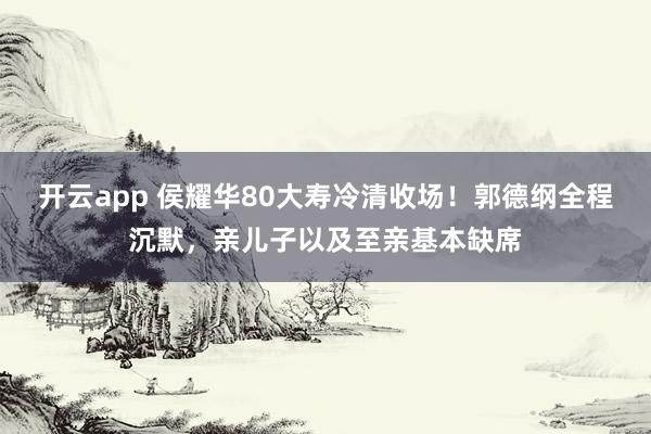 开云app 侯耀华80大寿冷清收场！郭德纲全程沉默，亲儿子以及至亲基本缺席