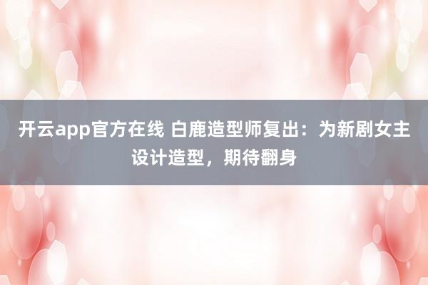 开云app官方在线 白鹿造型师复出：为新剧女主设计造型，期待翻身