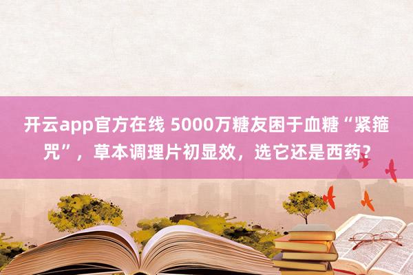 开云app官方在线 5000万糖友困于血糖“紧箍咒”，草本调理片初显效，选它还是西药？