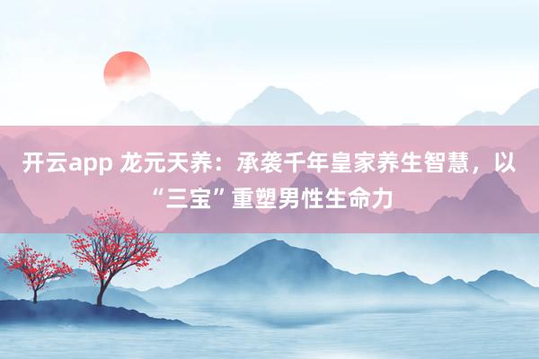开云app 龙元天养：承袭千年皇家养生智慧，以“三宝”重塑男性生命力