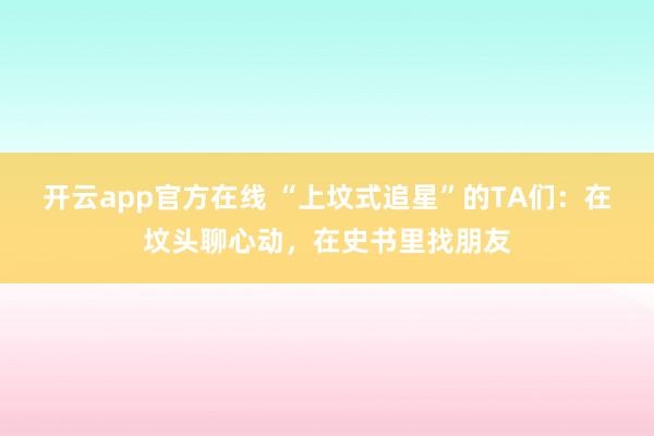 开云app官方在线 “上坟式追星”的TA们：在坟头聊心动，在史书里找朋友