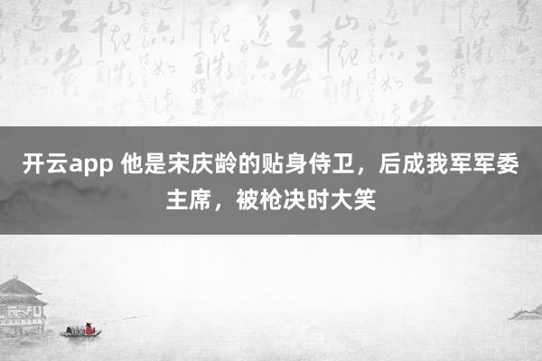 开云app 他是宋庆龄的贴身侍卫，后成我军军委主席，被枪决时大笑