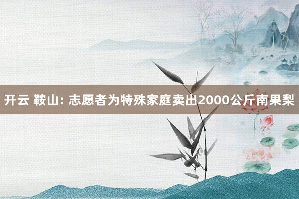 开云 鞍山: 志愿者为特殊家庭卖出2000公斤南果梨