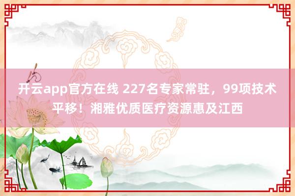开云app官方在线 227名专家常驻，99项技术平移！湘雅优质医疗资源惠及江西