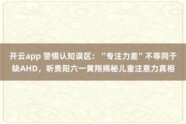 开云app 警惕认知误区：“专注力差”不等同于缺AHD，听贵阳六一黄翔揭秘儿童注意力真相