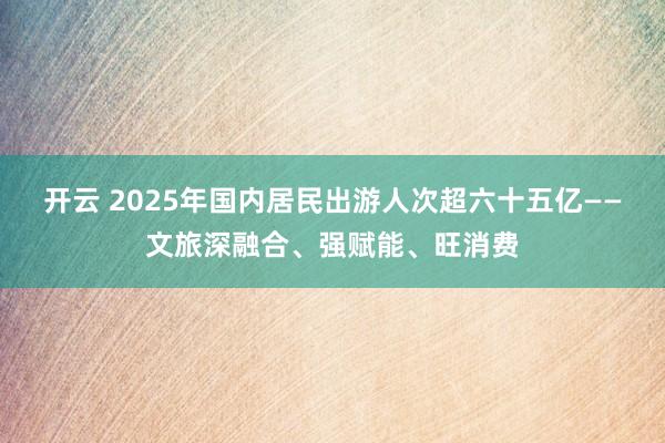开云 2025年国内居民出游人次超六十五亿——文旅深融合、强赋能、旺消费