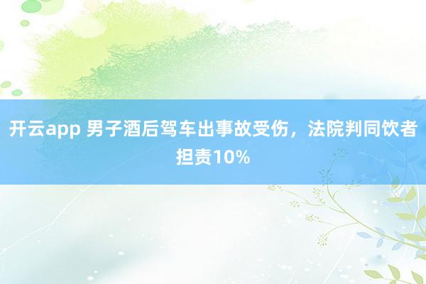 开云app 男子酒后驾车出事故受伤，法院判同饮者担责10%