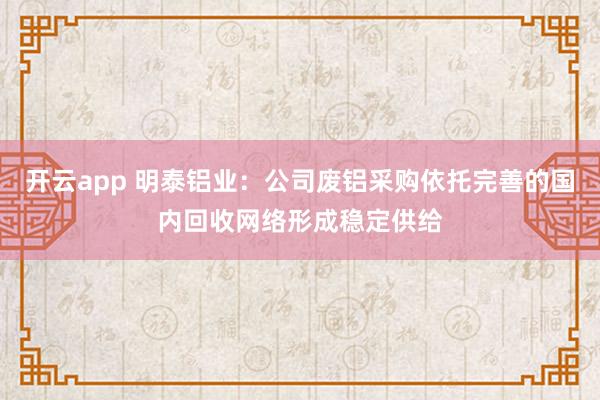 开云app 明泰铝业：公司废铝采购依托完善的国内回收网络形成稳定供给