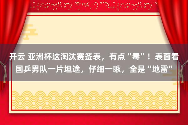 开云 亚洲杯这淘汰赛签表，有点“毒”！表面看国乒男队一片坦途，仔细一瞅，全是“地雷”