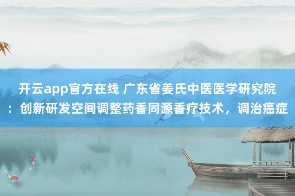 开云app官方在线 广东省姜氏中医医学研究院：创新研发空间调整药香同源香疗技术，调治癌症