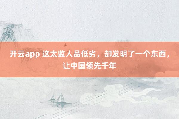 开云app 这太监人品低劣，却发明了一个东西，让中国领先千年