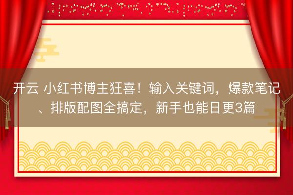 开云 小红书博主狂喜！输入关键词，爆款笔记、排版配图全搞定，新手也能日更3篇