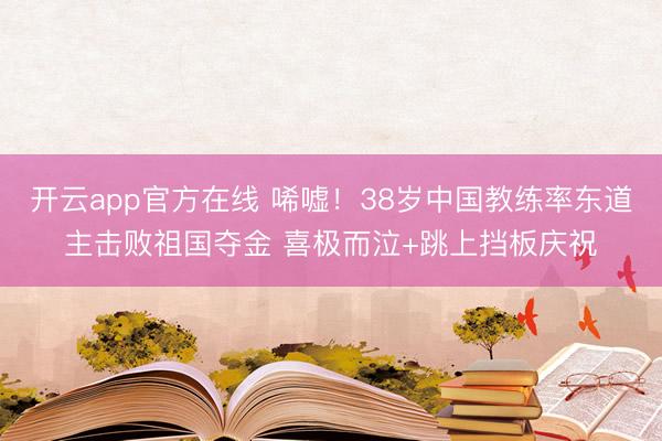 开云app官方在线 唏嘘！38岁中国教练率东道主击败祖国夺金 喜极而泣+跳上挡板庆祝