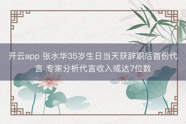开云app 张水华35岁生日当天获辞职后首份代言 专家分析代言收入或达7位数