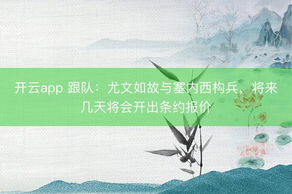 开云app 跟队:尤文如故与塞内西构兵,将来几天将会开出条约报价