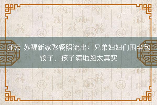 开云 苏醒新家聚餐照流出：兄弟妇妇们围坐包饺子，孩子满地跑太真实