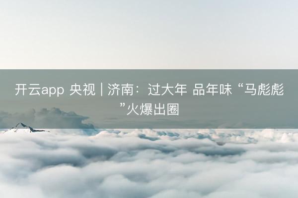开云app 央视 | 济南:过大年 品年味 “马彪彪”火爆出圈