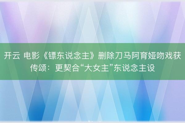 开云 电影《镖东说念主》删除刀马阿育娅吻戏获传颂:更契合“大女主”东说念主设