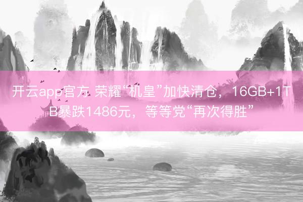 开云app官方 荣耀“机皇”加快清仓，16GB+1TB暴跌1486元，等等党“再次得胜”