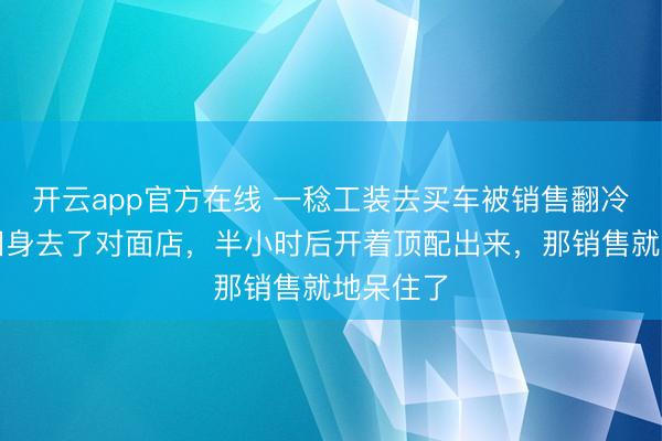 开云app官方在线 一稔工装去买车被销售翻冷眼，我回身去了对面店，半小时后开着顶配出来，那销售就地呆住了